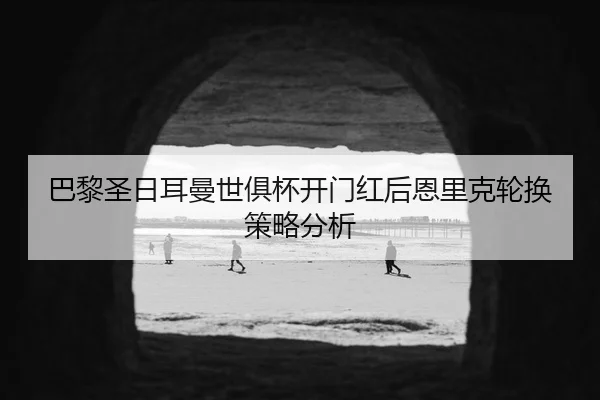 巴黎圣日耳曼世俱杯开门红后恩里克轮换策略分析