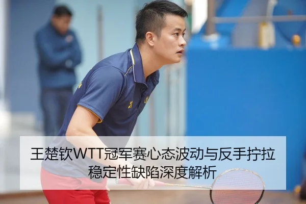 王楚钦WTT冠军赛心态波动与反手拧拉稳定性缺陷深度解析