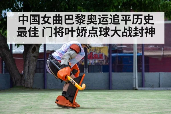中国女曲巴黎奥运追平历史最佳 门将叶娇点球大战封神